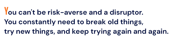 You can't be risk-averse and a disruptor. You constantly need to break old things, try new things, and keep trying again and again. 